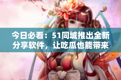 今日必看：51同城推出全新分享软件，让吃瓜也能带来收益！