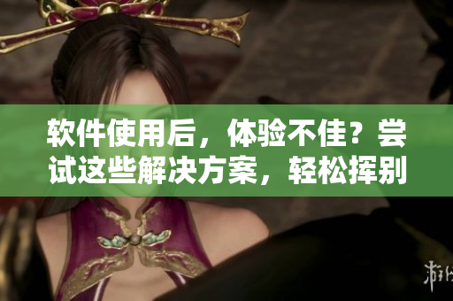 软件使用后，体验不佳？尝试这些解决方案，轻松挥别疼痛!
