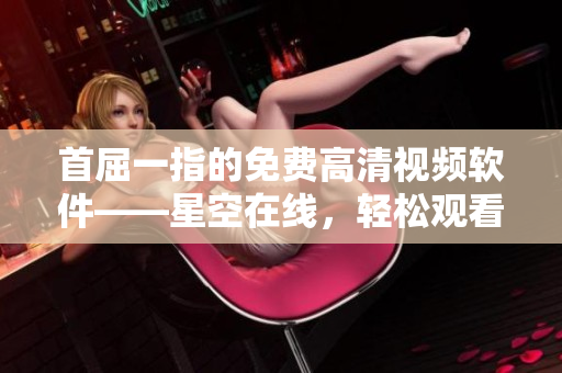 首屈一指的免费高清视频软件——星空在线，轻松观看无限制