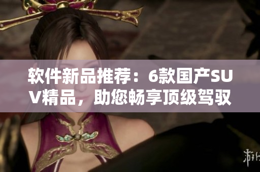 软件新品推荐：6款国产SUV精品，助您畅享顶级驾驭体验