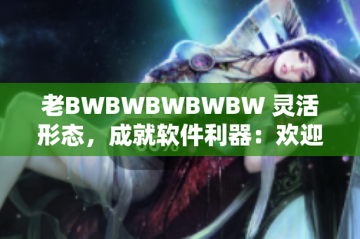 老BWBWBWBWBW 灵活形态，成就软件利器：欢迎您体验全新软件！