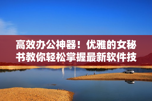 高效办公神器！优雅的女秘书教你轻松掌握最新软件技巧
