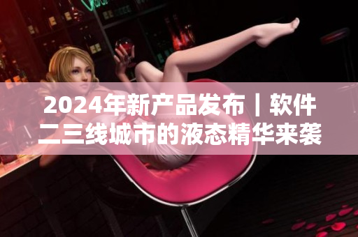 2024年新产品发布｜软件二三线城市的液态精华来袭