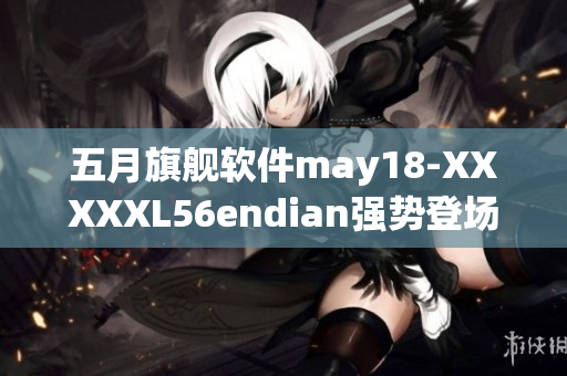 五月旗舰软件may18-XXXXXL56endian强势登场！