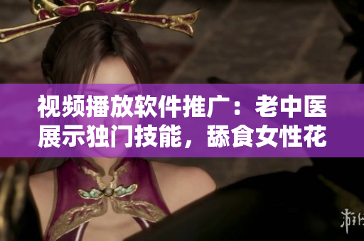 视频播放软件推广：老中医展示独门技能，舔食女性花蒂和奶水视频走红