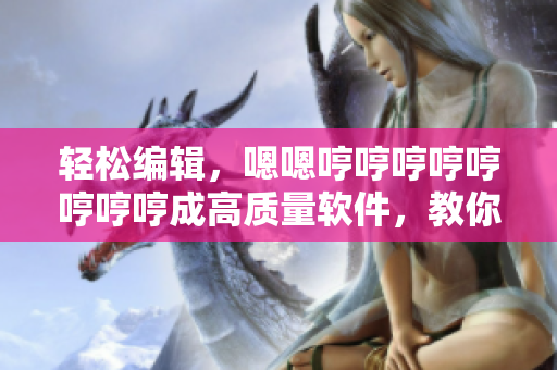 轻松编辑，嗯嗯哼哼哼哼哼哼哼哼成高质量软件，教你制作技巧