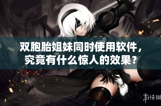 双胞胎姐妹同时使用软件，究竟有什么惊人的效果？
