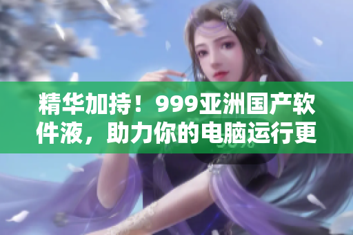 精华加持！999亚洲国产软件液，助力你的电脑运行更高效