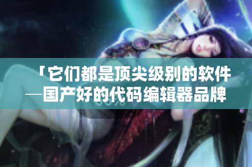 「它们都是顶尖级别的软件─国产好的代码编辑器品牌精选」