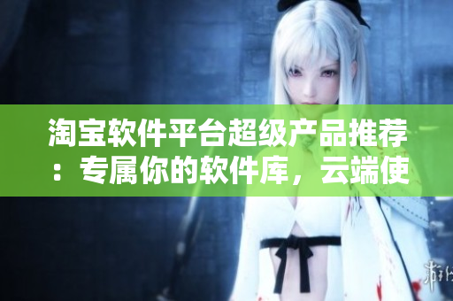 淘宝软件平台超级产品推荐：专属你的软件库，云端使用绝不卡顿！