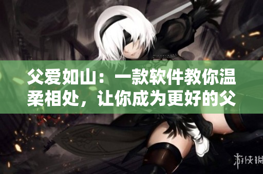 父爱如山：一款软件教你温柔相处，让你成为更好的父亲-小说免费阅读