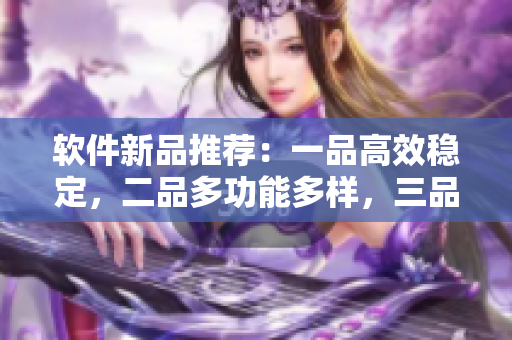 软件新品推荐：一品高效稳定，二品多功能多样，三品智能细致