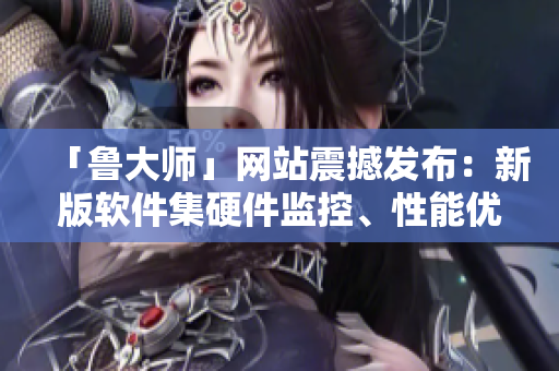 「鲁大师」网站震撼发布：新版软件集硬件监控、性能优化、数据恢复于一体