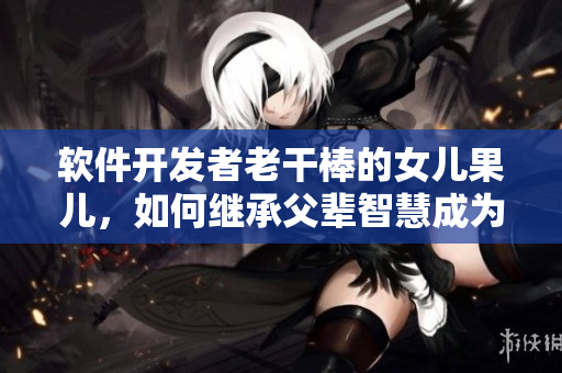 软件开发者老干棒的女儿果儿，如何继承父辈智慧成为一流程序员？