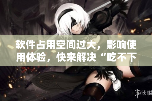软件占用空间过大，影响使用体验，快来解决“吃不下”的问题吧！