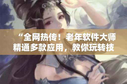 “全网热传！老年软件大师精通多款应用，教你玩转技巧全纪录！”