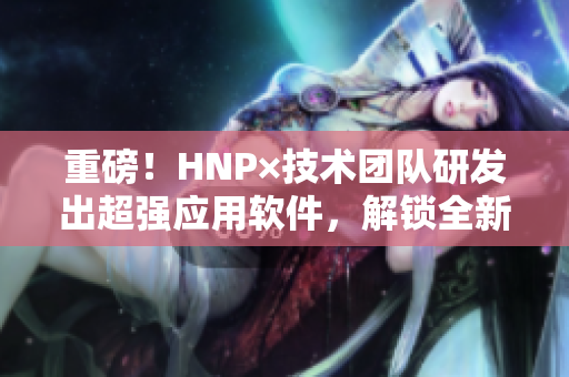 重磅！HNP×技术团队研发出超强应用软件，解锁全新用户体验！