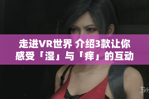 走进VR世界 介绍3款让你感受「湿」与「痒」的互动软件