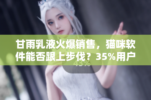甘雨乳液火爆销售，猫咪软件能否跟上步伐？35%用户表示愿意尝试！