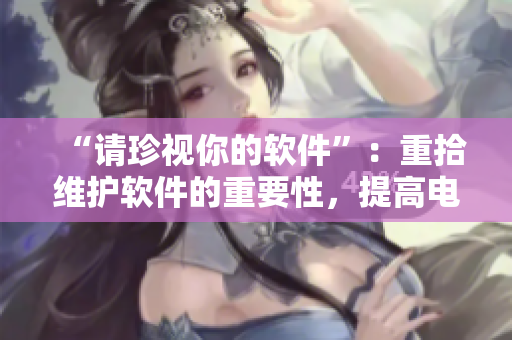 “请珍视你的软件”：重拾维护软件的重要性，提高电脑性能和维护安全。