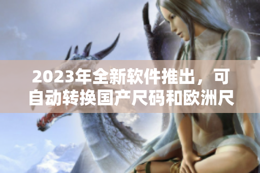 2023年全新软件推出，可自动转换国产尺码和欧洲尺码表，便捷高效！