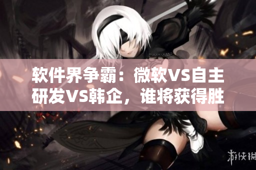 软件界争霸：微软VS自主研发VS韩企，谁将获得胜利？