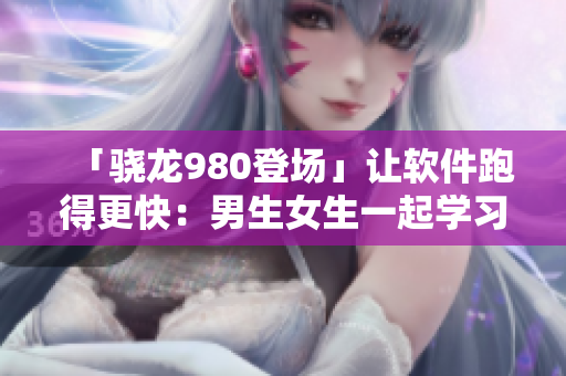 「骁龙980登场」让软件跑得更快：男生女生一起学习最新技术