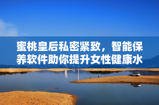 蜜桃皇后私密紧致，智能保养软件助你提升女性健康水平！