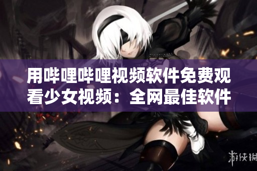 用哔哩哔哩视频软件免费观看少女视频：全网最佳软件之一