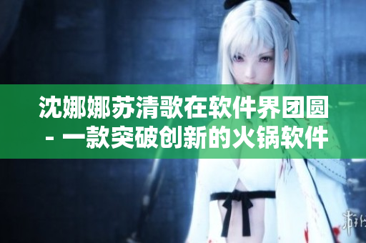 沈娜娜苏清歌在软件界团圆 - 一款突破创新的火锅软件引领行业新潮流