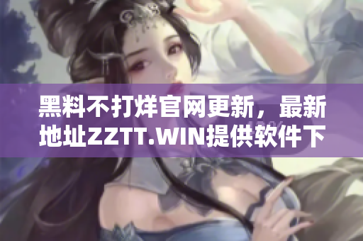 黑料不打烊官网更新，最新地址ZZTT.WIN提供软件下载及使用攻略