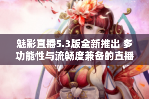 魅影直播5.3版全新推出 多功能性与流畅度兼备的直播软件