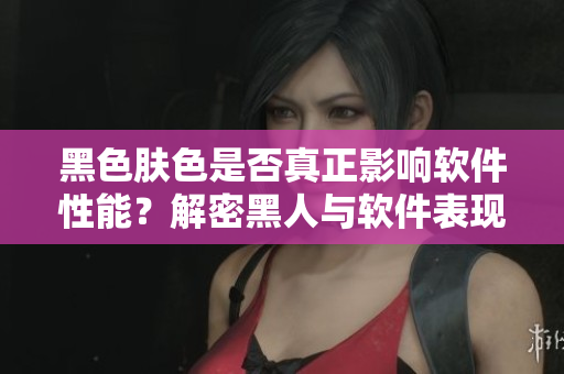 黑色肤色是否真正影响软件性能？解密黑人与软件表现密不可分的关系