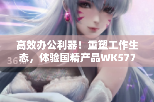高效办公利器！重塑工作生态，体验国精产品WK5777的神奇软件功能