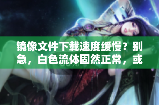 镜像文件下载速度缓慢？别急，白色流体固然正常，或许是软件设置问题