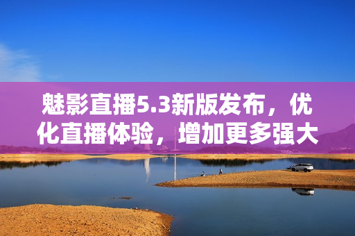 魅影直播5.3新版发布，优化直播体验，增加更多强大功能