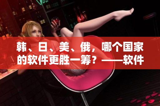韩、日、美、俄，哪个国家的软件更胜一筹？——软件实力大比拼