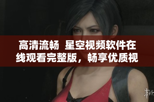 高清流畅  星空视频软件在线观看完整版，畅享优质视觉盛宴