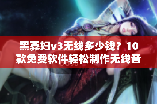 黑寡妇v3无线多少钱？10款免费软件轻松制作无线音频售价大揭秘