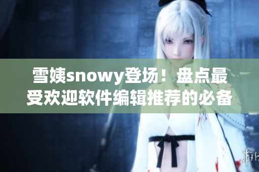 雪姨snowy登场！盘点最受欢迎软件编辑推荐的必备工具
