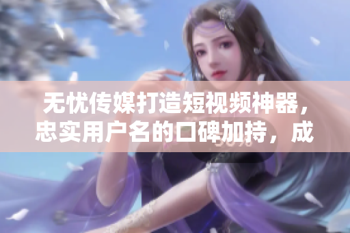 无忧传媒打造短视频神器，忠实用户名的口碑加持，成绩斐然