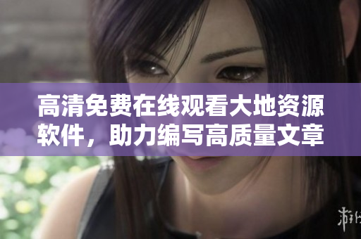 高清免费在线观看大地资源软件，助力编写高质量文章！