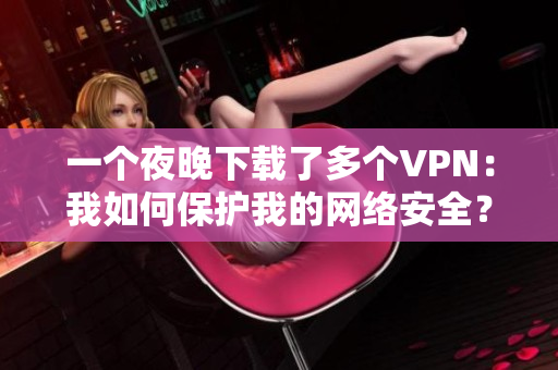一个夜晚下载了多个VPN：我如何保护我的网络安全？