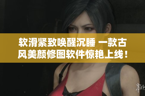 软滑紧致唤醒沉睡 一款古风美颜修图软件惊艳上线！