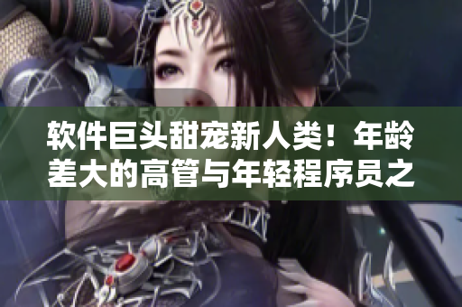 软件巨头甜宠新人类！年龄差大的高管与年轻程序员之间的浪漫爱情故事
