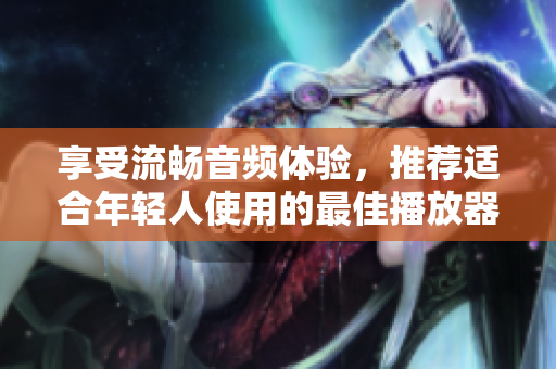 享受流畅音频体验，推荐适合年轻人使用的最佳播放器软件