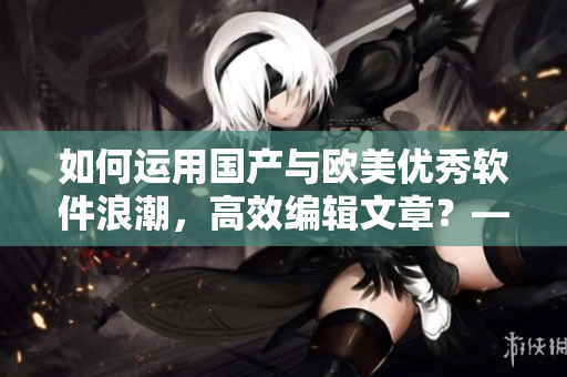 如何运用国产与欧美优秀软件浪潮，高效编辑文章？——软件使用方法分享