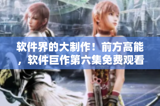 软件界的大制作！前方高能，软件巨作第六集免费观看！