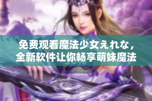 免费观看魔法少女えれな，全新软件让你畅享萌妹魔法世界