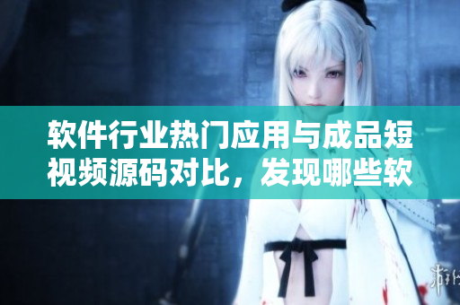 软件行业热门应用与成品短视频源码对比，发现哪些软件更适合你？